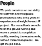 People
We pride ourselves on our ability to staff with knowledgeable professionals who bring years of experience and insight to each IT project.  Our consultants are able to hit the ground running and move a project to completion swiftly, meeting the requirements, without micromanagement.  We get the job done.