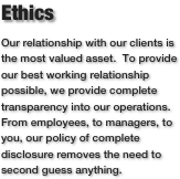 Ethics
Our relationship with our clients is the most valued asset.  To provide our best working relationship possible, we provide complete transparency into our operations.  From employees, to managers, to you, our policy of complete disclosure removes the need to second guess anything.  